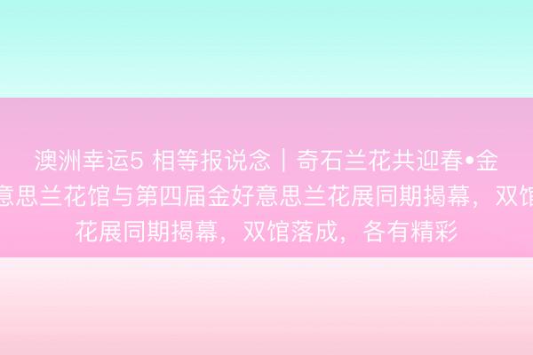 澳洲幸運5 相等報說念｜奇石蘭花共迎春?金陵夢石館和金好意思蘭花館與第四屆金好意思蘭花展同期揭幕，雙館落成，各有精彩