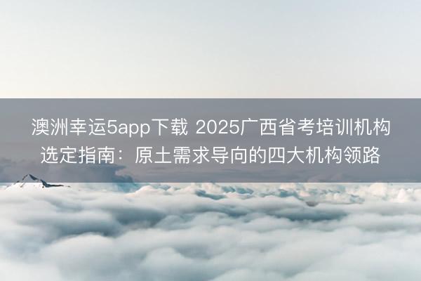 澳洲幸運5app下載 2025廣西省考培訓機構選定指南：原土需求導向的四大機構領路
