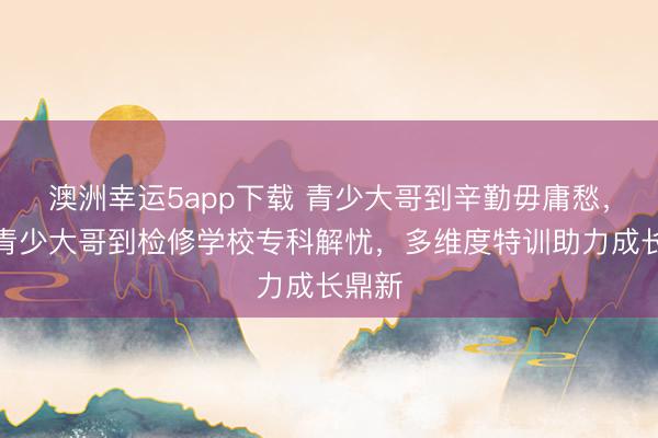 澳洲幸運5app下載 青少大哥到辛勤毋庸愁，永州青少大哥到檢修學校專科解憂，多維度特訓助力成長鼎新