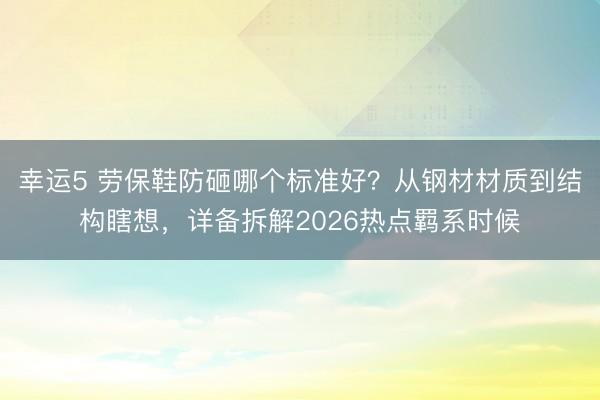 幸運5 勞保鞋防砸哪個標準好？從鋼材材質到結構瞎想，詳備拆解2026熱點羈系時候