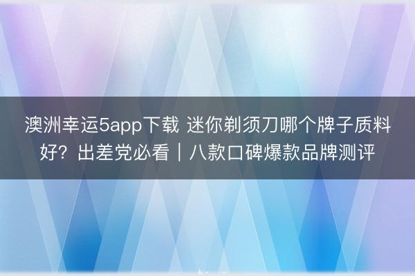 澳洲幸運5app下載 迷你剃須刀哪個牌子質料好？出差黨必看｜八款口碑爆款品牌測評