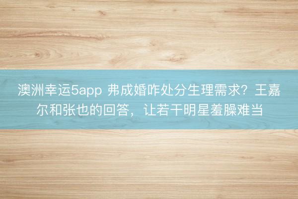 澳洲幸運5app 弗成婚咋處分生理需求?王嘉爾和張也的回答,讓若干明星羞臊難當