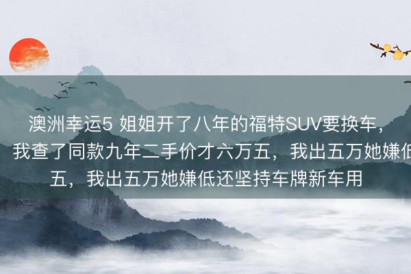 澳洲幸運5 姐姐開了八年的福特SUV要換車，說轉(zhuǎn)給我開口八萬，我查了同款九年二手價才六萬五，我出五萬她嫌低還堅持車牌新車用