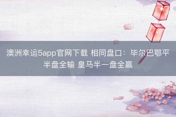 澳洲幸運5app官網(wǎng)下載 相同盤口:畢爾巴鄂平半盤全輸 皇馬半一盤全贏
