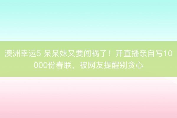 澳洲幸運(yùn)5 呆呆妹又要闖禍了！開直播親自寫10000份春聯(lián)，被網(wǎng)友提醒別貪心