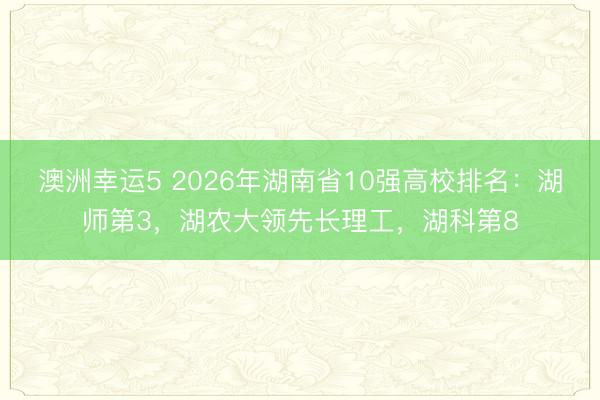 澳洲幸運5 2026年湖南省10強高校排名:湖師第3,湖農大領先長理工,湖科第8
