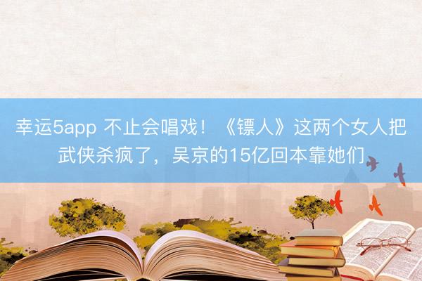 幸運(yùn)5app 不止會(huì)唱戲！《鏢人》這兩個(gè)女人把武俠殺瘋了，吳京的15億回本靠她們