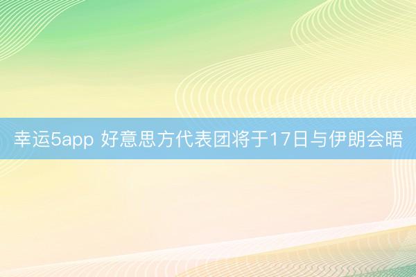 幸運5app 好意思方代表團(tuán)將于17日與伊朗會晤
