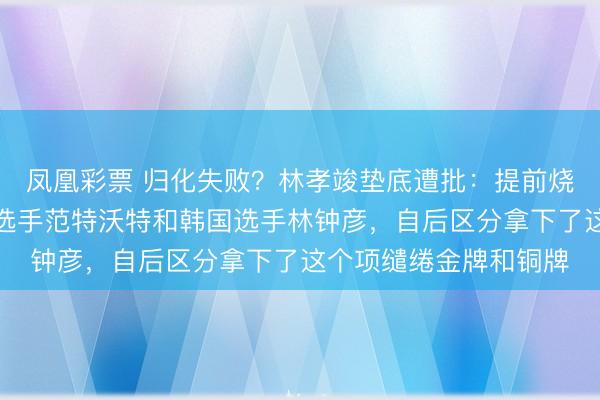 鳳凰彩票 歸化失敗？林孝竣墊底遭批：提前燒毀走過場同組的荷蘭選手范特沃特和韓國選手林鐘彥，自后區分拿下了這個項繾綣金牌和銅牌