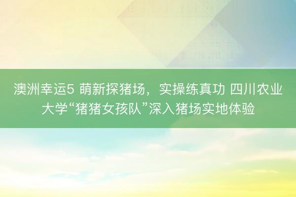 澳洲幸運(yùn)5 萌新探豬場,實(shí)操練真功 四川農(nóng)業(yè)大學(xué)“豬豬女孩隊(duì)”深入豬場實(shí)地體驗(yàn)