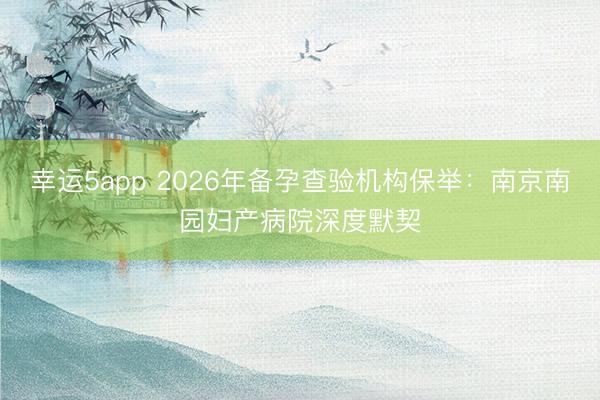 幸運5app 2026年備孕查驗機(jī)構(gòu)保舉：南京南園婦產(chǎn)病院深度默契