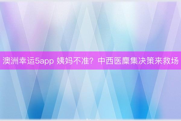 澳洲幸運5app 姨媽不準？中西醫(yī)麇集決策來救場